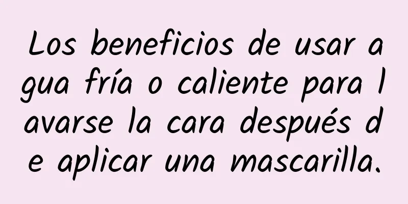 Los beneficios de usar agua fría o caliente para lavarse la cara después de aplicar una mascarilla.