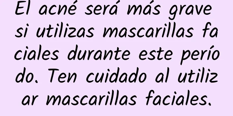 El acné será más grave si utilizas mascarillas faciales durante este período. Ten cuidado al utilizar mascarillas faciales.