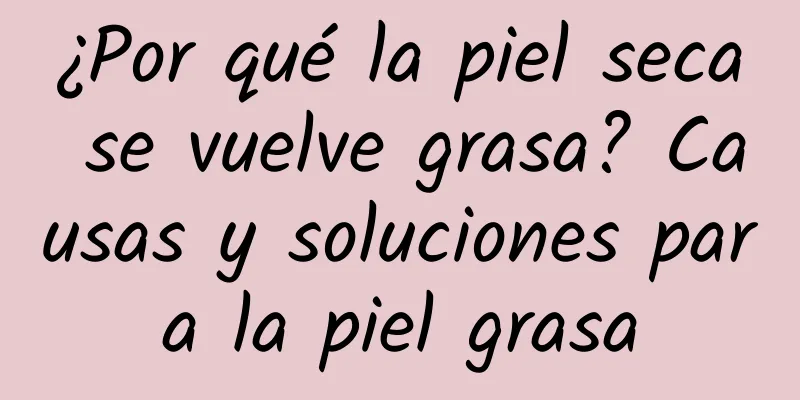 ¿Por qué la piel seca se vuelve grasa? Causas y soluciones para la piel grasa