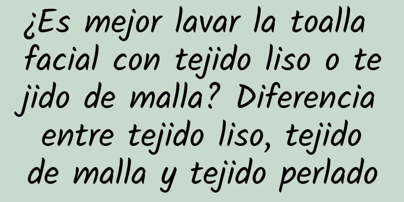 ¿Es mejor lavar la toalla facial con tejido liso o tejido de malla? Diferencia entre tejido liso, tejido de malla y tejido perlado