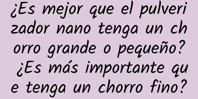 ¿Es mejor que el pulverizador nano tenga un chorro grande o pequeño? ¿Es más importante que tenga un chorro fino?