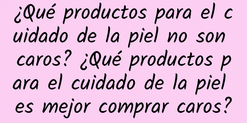 ¿Qué productos para el cuidado de la piel no son caros? ¿Qué productos para el cuidado de la piel es mejor comprar caros?