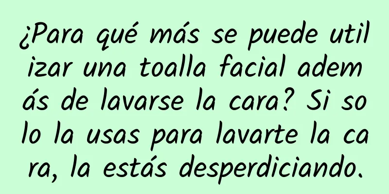 ¿Para qué más se puede utilizar una toalla facial además de lavarse la cara? Si solo la usas para lavarte la cara, la estás desperdiciando.