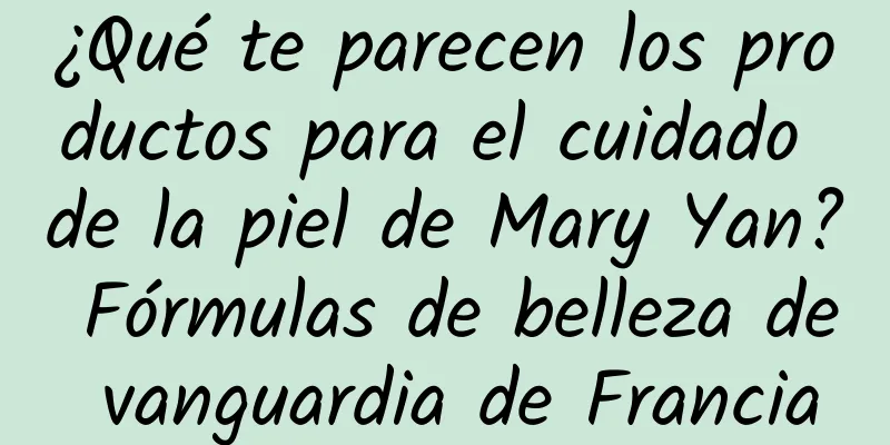 ¿Qué te parecen los productos para el cuidado de la piel de Mary Yan? Fórmulas de belleza de vanguardia de Francia