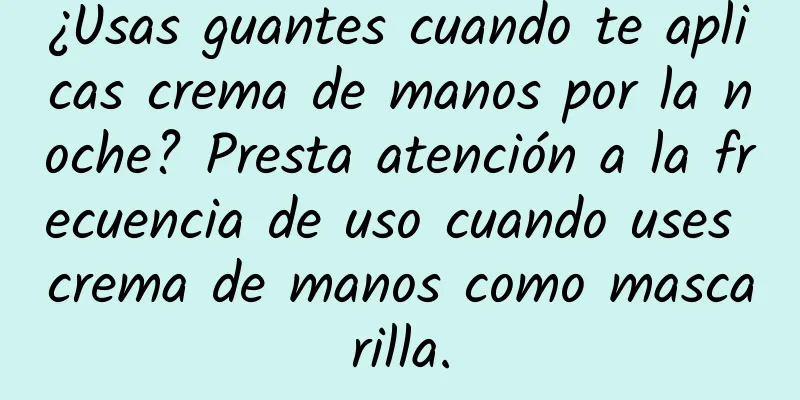 ¿Usas guantes cuando te aplicas crema de manos por la noche? Presta atención a la frecuencia de uso cuando uses crema de manos como mascarilla.