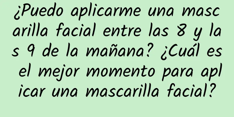 ¿Puedo aplicarme una mascarilla facial entre las 8 y las 9 de la mañana? ¿Cuál es el mejor momento para aplicar una mascarilla facial?