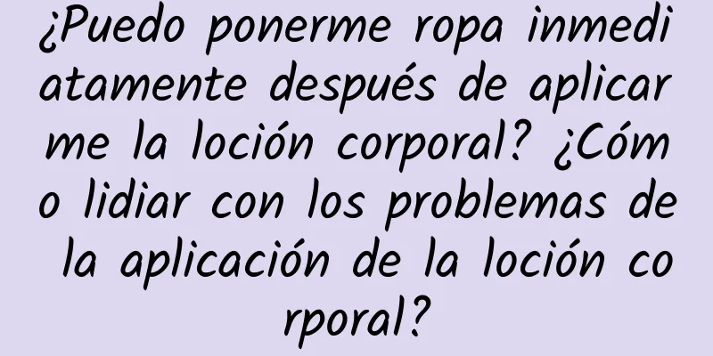 ¿Puedo ponerme ropa inmediatamente después de aplicarme la loción corporal? ¿Cómo lidiar con los problemas de la aplicación de la loción corporal?