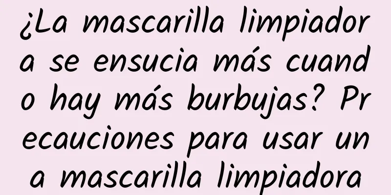 ¿La mascarilla limpiadora se ensucia más cuando hay más burbujas? Precauciones para usar una mascarilla limpiadora