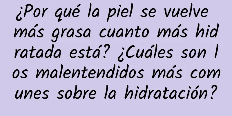 ¿Por qué la piel se vuelve más grasa cuanto más hidratada está? ¿Cuáles son los malentendidos más comunes sobre la hidratación?