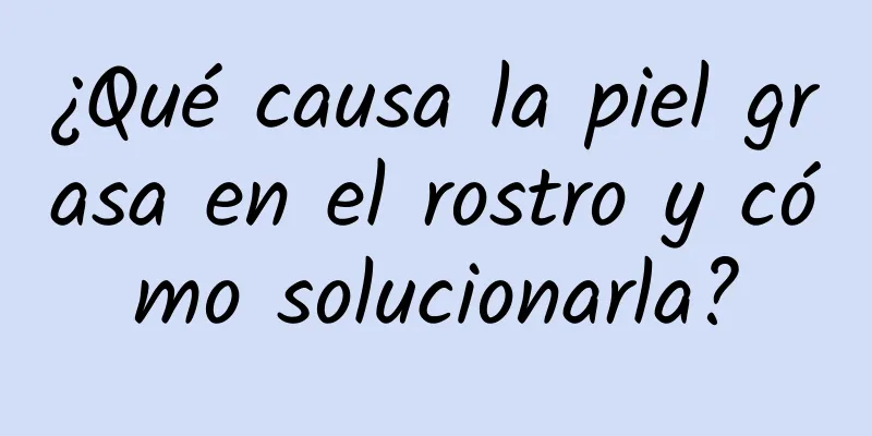 ¿Qué causa la piel grasa en el rostro y cómo solucionarla?