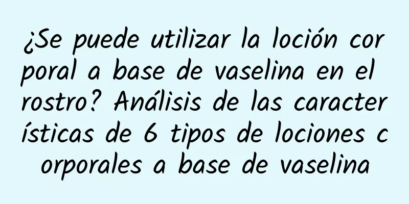 ¿Se puede utilizar la loción corporal a base de vaselina en el rostro? Análisis de las características de 6 tipos de lociones corporales a base de vaselina