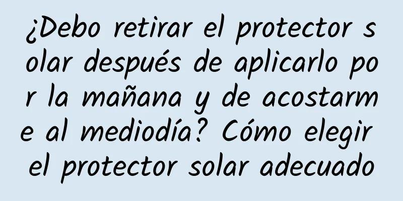 ¿Debo retirar el protector solar después de aplicarlo por la mañana y de acostarme al mediodía? Cómo elegir el protector solar adecuado