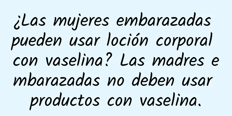 ¿Las mujeres embarazadas pueden usar loción corporal con vaselina? Las madres embarazadas no deben usar productos con vaselina.