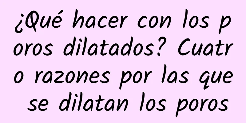 ¿Qué hacer con los poros dilatados? Cuatro razones por las que se dilatan los poros