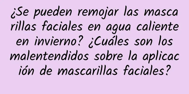 ¿Se pueden remojar las mascarillas faciales en agua caliente en invierno? ¿Cuáles son los malentendidos sobre la aplicación de mascarillas faciales?