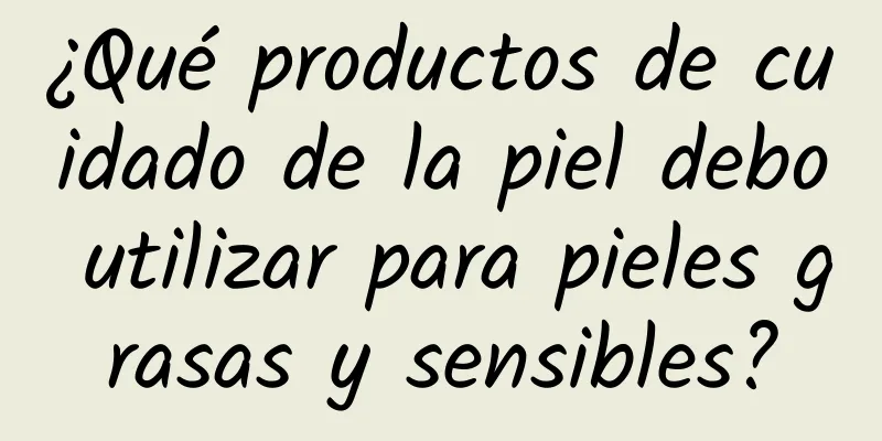 ¿Qué productos de cuidado de la piel debo utilizar para pieles grasas y sensibles?