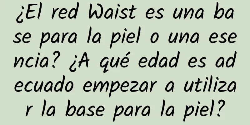 ¿El red Waist es una base para la piel o una esencia? ¿A qué edad es adecuado empezar a utilizar la base para la piel?