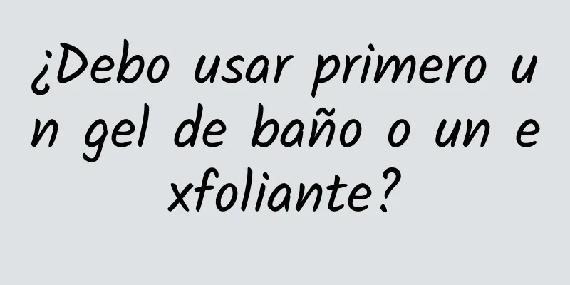 ¿Debo usar primero un gel de baño o un exfoliante?