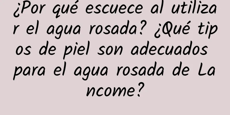 ¿Por qué escuece al utilizar el agua rosada? ¿Qué tipos de piel son adecuados para el agua rosada de Lancome?