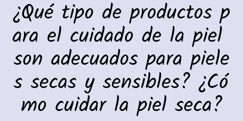 ¿Qué tipo de productos para el cuidado de la piel son adecuados para pieles secas y sensibles? ¿Cómo cuidar la piel seca?