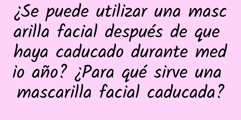 ¿Se puede utilizar una mascarilla facial después de que haya caducado durante medio año? ¿Para qué sirve una mascarilla facial caducada?