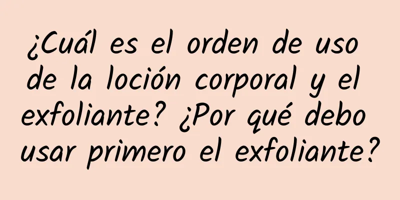 ¿Cuál es el orden de uso de la loción corporal y el exfoliante? ¿Por qué debo usar primero el exfoliante?