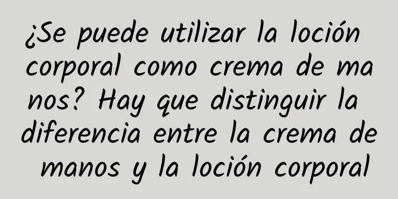 ¿Se puede utilizar la loción corporal como crema de manos? Hay que distinguir la diferencia entre la crema de manos y la loción corporal