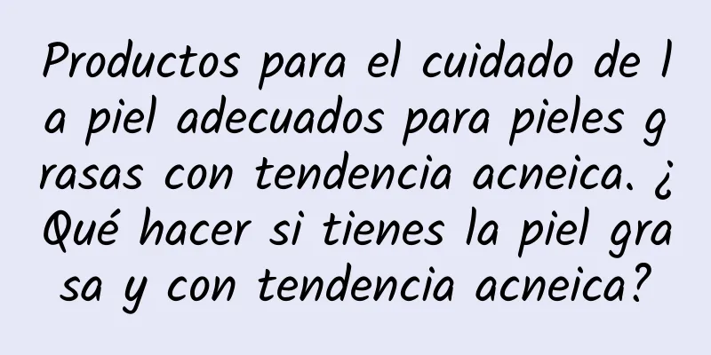 Productos para el cuidado de la piel adecuados para pieles grasas con tendencia acneica. ¿Qué hacer si tienes la piel grasa y con tendencia acneica?