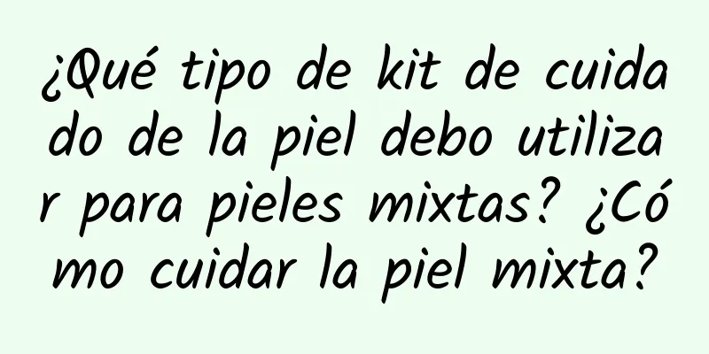 ¿Qué tipo de kit de cuidado de la piel debo utilizar para pieles mixtas? ¿Cómo cuidar la piel mixta?