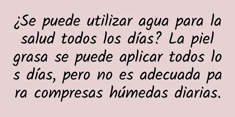 ¿Se puede utilizar agua para la salud todos los días? La piel grasa se puede aplicar todos los días, pero no es adecuada para compresas húmedas diarias.