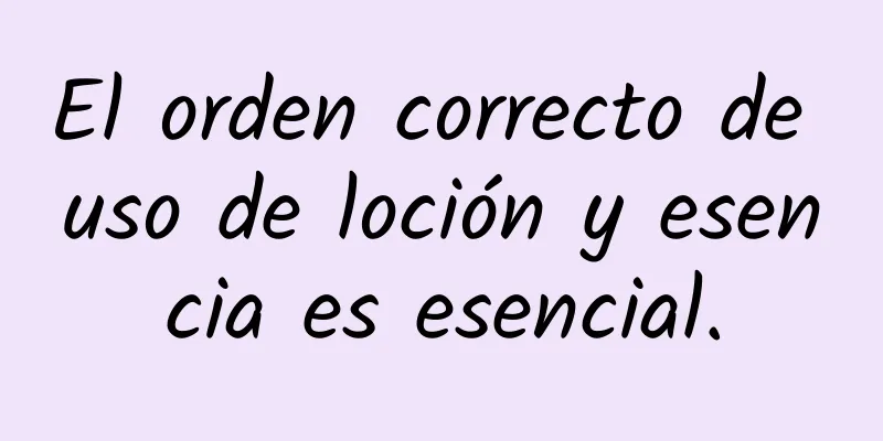 El orden correcto de uso de loción y esencia es esencial.