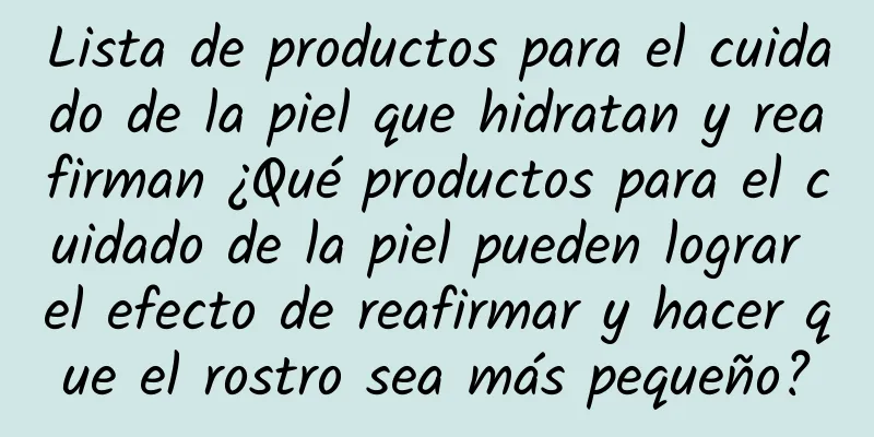 Lista de productos para el cuidado de la piel que hidratan y reafirman ¿Qué productos para el cuidado de la piel pueden lograr el efecto de reafirmar y hacer que el rostro sea más pequeño?