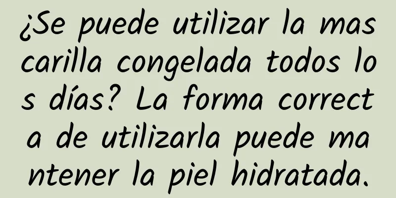 ¿Se puede utilizar la mascarilla congelada todos los días? La forma correcta de utilizarla puede mantener la piel hidratada.