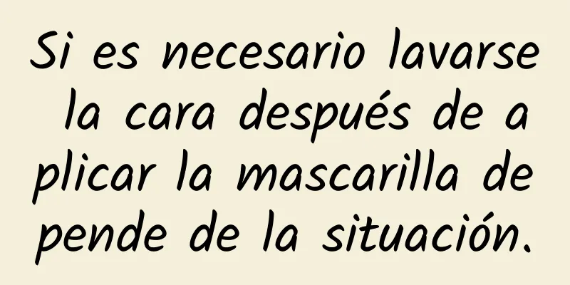 Si es necesario lavarse la cara después de aplicar la mascarilla depende de la situación.