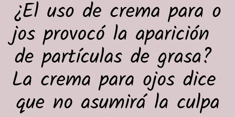 ¿El uso de crema para ojos provocó la aparición de partículas de grasa? La crema para ojos dice que no asumirá la culpa