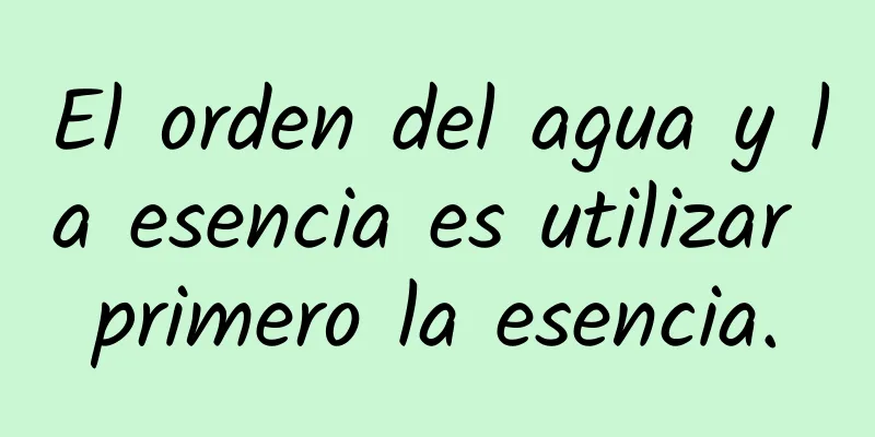 El orden del agua y la esencia es utilizar primero la esencia.