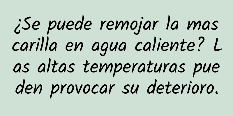 ¿Se puede remojar la mascarilla en agua caliente? Las altas temperaturas pueden provocar su deterioro.