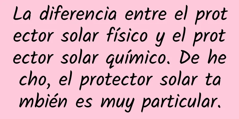 La diferencia entre el protector solar físico y el protector solar químico. De hecho, el protector solar también es muy particular.