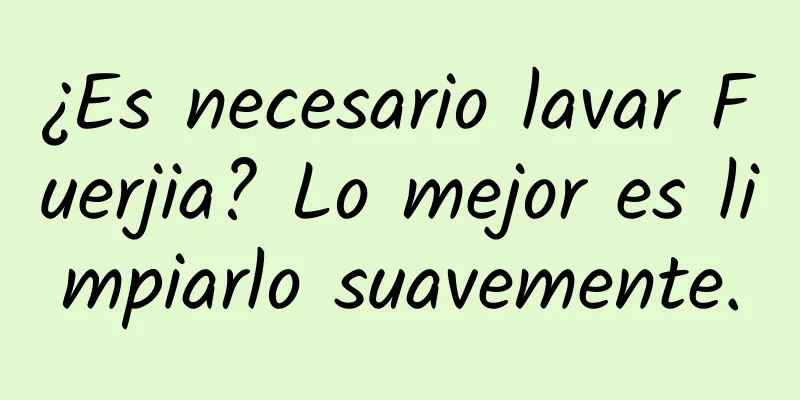 ¿Es necesario lavar Fuerjia? Lo mejor es limpiarlo suavemente.