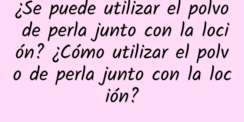 ¿Se puede utilizar el polvo de perla junto con la loción? ¿Cómo utilizar el polvo de perla junto con la loción?