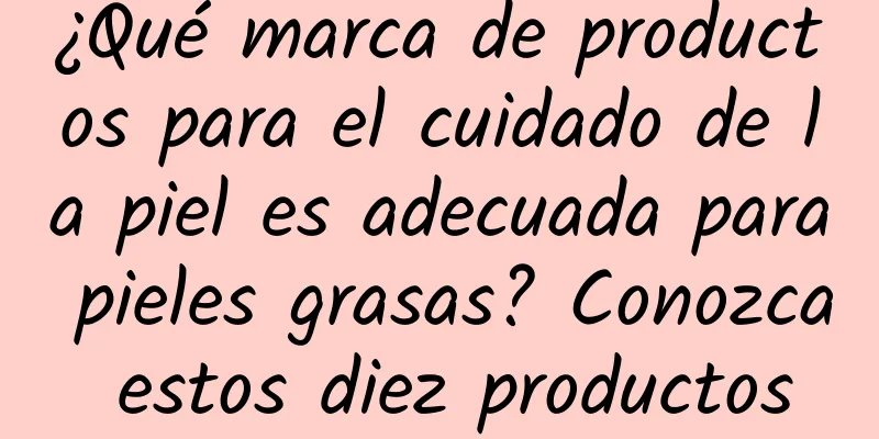 ¿Qué marca de productos para el cuidado de la piel es adecuada para pieles grasas? Conozca estos diez productos