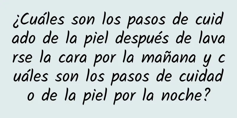 ¿Cuáles son los pasos de cuidado de la piel después de lavarse la cara por la mañana y cuáles son los pasos de cuidado de la piel por la noche?