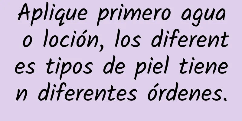 Aplique primero agua o loción, los diferentes tipos de piel tienen diferentes órdenes.