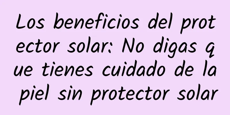 Los beneficios del protector solar: No digas que tienes cuidado de la piel sin protector solar