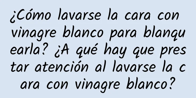 ¿Cómo lavarse la cara con vinagre blanco para blanquearla? ¿A qué hay que prestar atención al lavarse la cara con vinagre blanco?