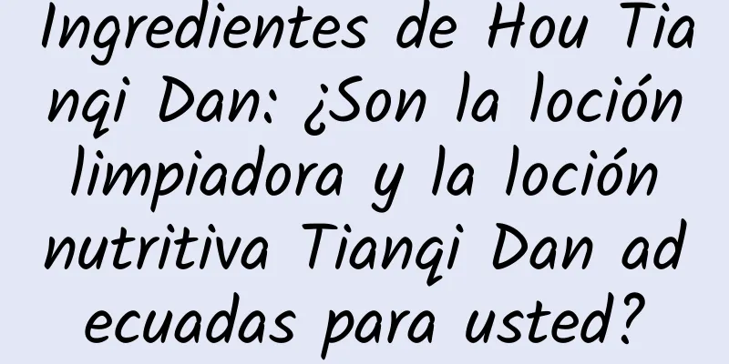 Ingredientes de Hou Tianqi Dan: ¿Son la loción limpiadora y la loción nutritiva Tianqi Dan adecuadas para usted?