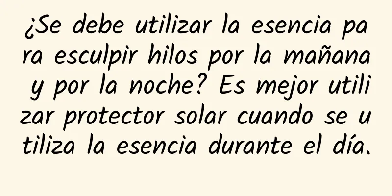 ¿Se debe utilizar la esencia para esculpir hilos por la mañana y por la noche? Es mejor utilizar protector solar cuando se utiliza la esencia durante el día.