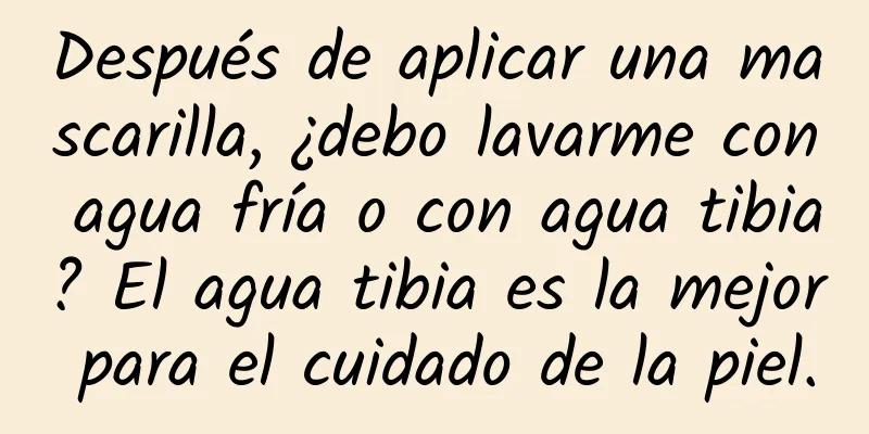 Después de aplicar una mascarilla, ¿debo lavarme con agua fría o con agua tibia? El agua tibia es la mejor para el cuidado de la piel.