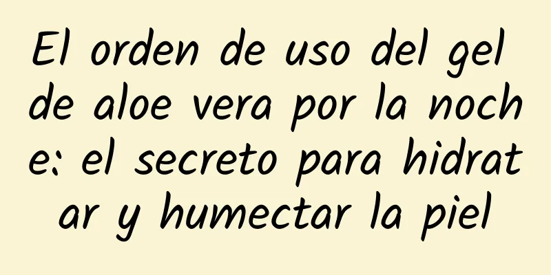 El orden de uso del gel de aloe vera por la noche: el secreto para hidratar y humectar la piel