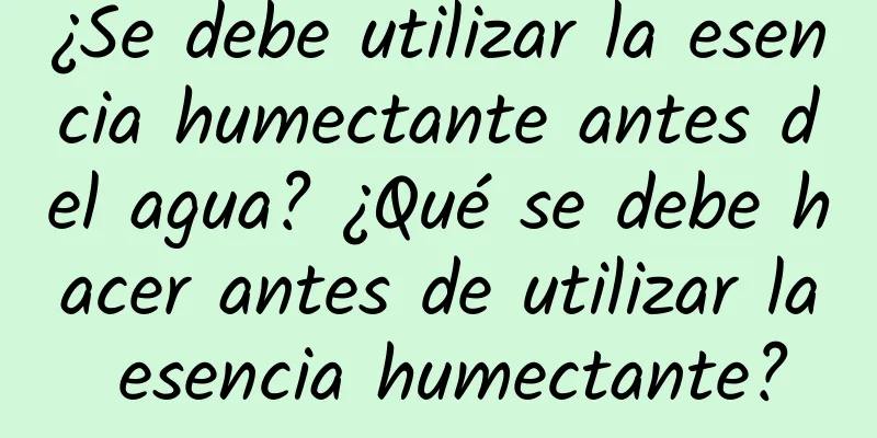 ¿Se debe utilizar la esencia humectante antes del agua? ¿Qué se debe hacer antes de utilizar la esencia humectante?